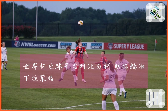 世界杯让球平台对比分析 助你精准下注策略